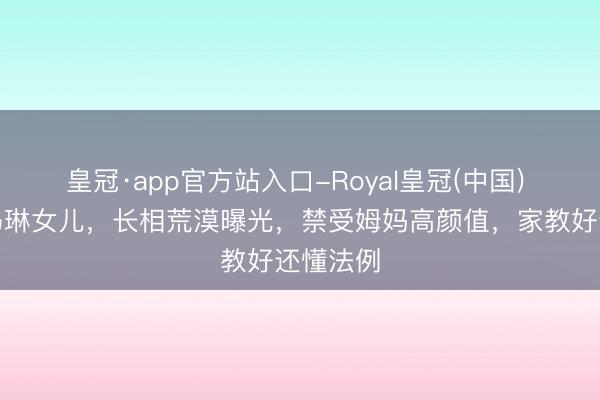 皇冠·app官方站入口-Royal皇冠(中国) 不愧是马琳女儿,长相荒漠曝光,禁受姆妈高颜值,家教好还懂法例