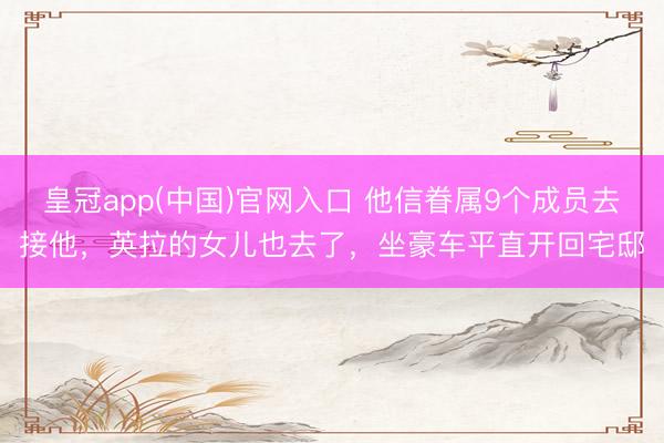 皇冠app(中国)官网入口 他信眷属9个成员去接他,英拉的女儿也去了,坐豪车平直开回宅邸
