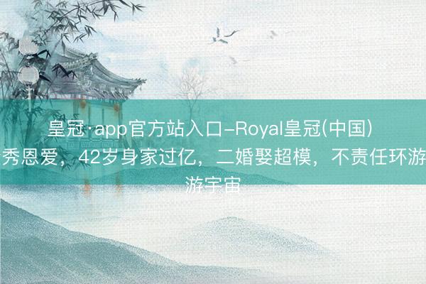 皇冠·app官方站入口-Royal皇冠(中国) 德隆秀恩爱，42岁身家过亿，二婚娶超模，不责任环游宇宙
