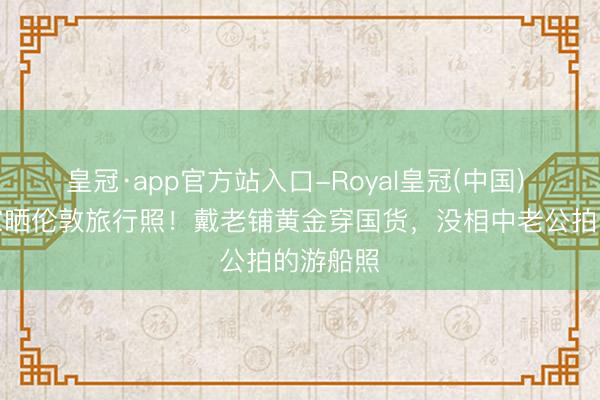 皇冠·app官方站入口-Royal皇冠(中国) 马龙浑家晒伦敦旅行照！戴老铺黄金穿国货，没相中老公拍的游船照