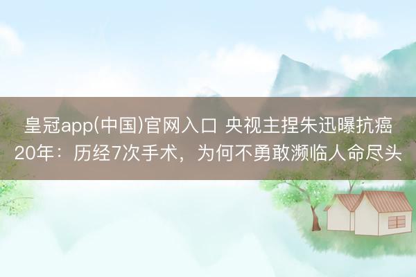 皇冠app(中国)官网入口 央视主捏朱迅曝抗癌20年：历经7次手术，为何不勇敢濒临人命尽头
