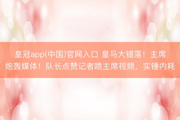 皇冠app(中国)官网入口 皇马大错落!主席炮轰媒体!队长点赞记者喷主席视频,实锤内耗