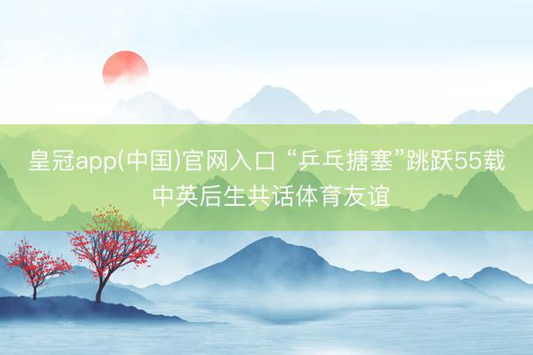 皇冠app(中国)官网入口 “乒乓搪塞”跳跃55载 中英后生共话体育友谊