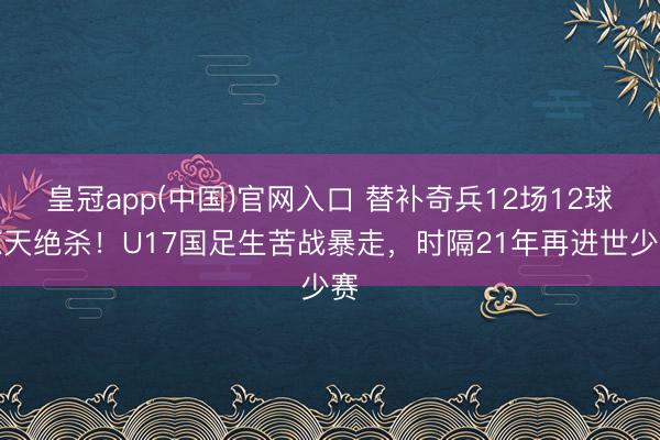 皇冠app(中国)官网入口 替补奇兵12场12球惊天绝杀!U17国足生苦战暴走,时隔21年再进世少赛