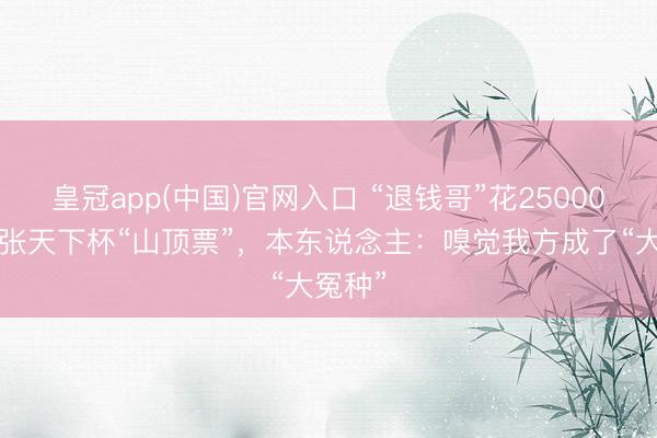 皇冠app(中国)官网入口 “退钱哥”花25000元买2张天下杯“山顶票”,本东说念主:嗅觉我方成了“大冤种”