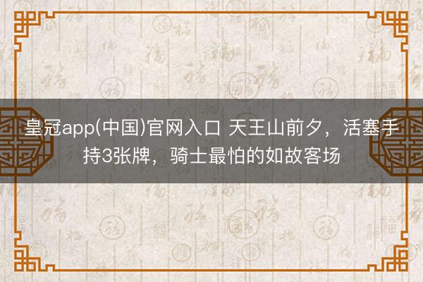 皇冠app(中国)官网入口 天王山前夕,活塞手持3张牌,骑士最怕的如故客场