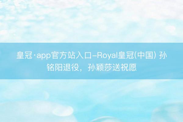 皇冠·app官方站入口-Royal皇冠(中国) 孙铭阳退役,孙颖莎送祝愿