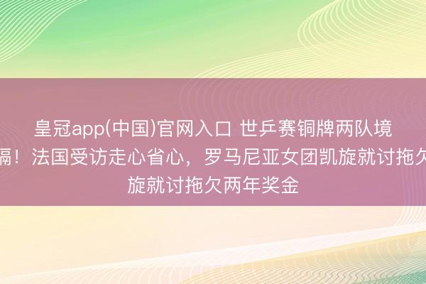 皇冠app(中国)官网入口 世乒赛铜牌两队境遇天渊之隔！法国受访走心省心，罗马尼亚女团凯旋就讨拖欠两年奖金