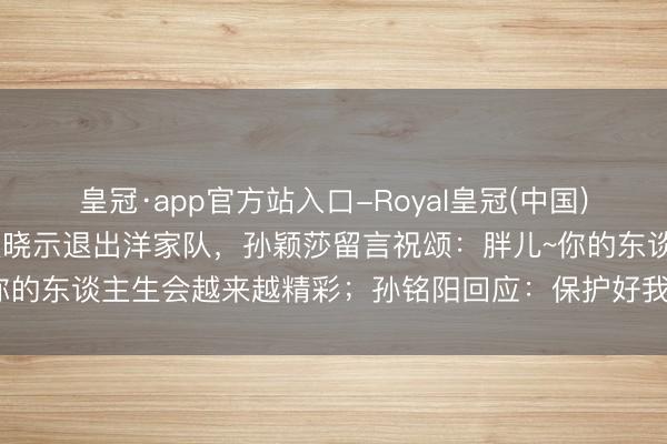 皇冠·app官方站入口-Royal皇冠(中国) 乒乓球畅通员孙铭阳发文晓示退出洋家队，孙颖莎留言祝颂：胖儿~你的东谈主生会越来越精彩；孙铭阳回应：保护好我方，连接散漫光线