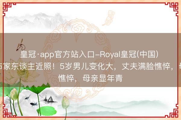 皇冠·app官方站入口-Royal皇冠(中国) 惠若琪公布家东谈主近照!5岁男儿变化大,丈夫满脸憔悴,母亲显年青