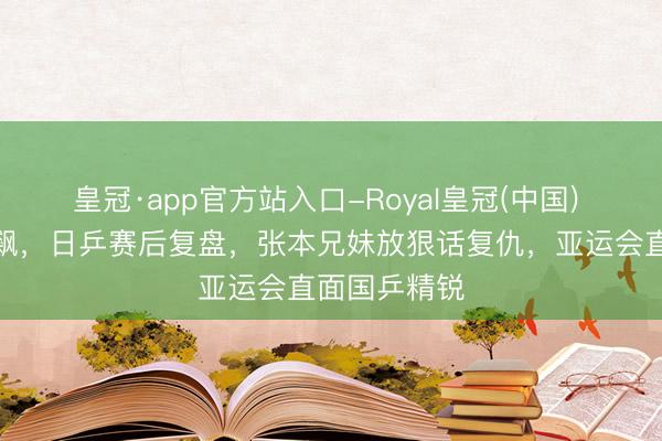 皇冠·app官方站入口-Royal皇冠(中国) 宇宙名次狂飙，日乒赛后复盘，张本兄妹放狠话复仇，亚运会直面国乒精锐