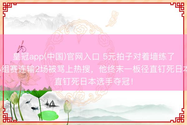 皇冠app(中国)官网入口 5元拍子对着墙练了十几年,小组赛连输2场被骂上热搜,他终末一板径直钉死日本选手夺冠!