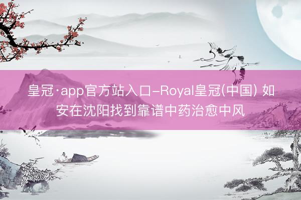 皇冠·app官方站入口-Royal皇冠(中国) 如安在沈阳找到靠谱中药治愈中风
