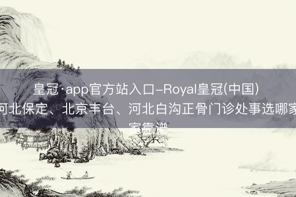 皇冠·app官方站入口-Royal皇冠(中国) 聊聊河北保定、北京丰台、河北白沟正骨门诊处事选哪家靠谱