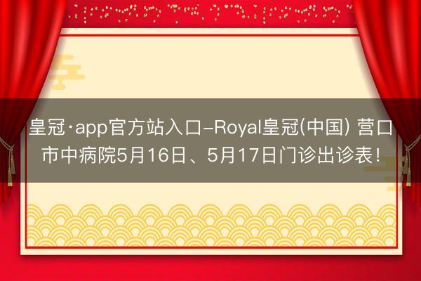 皇冠·app官方站入口-Royal皇冠(中国) 营口市中病院5月16日、5月17日门诊出诊表！