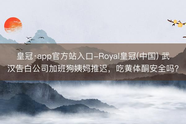皇冠·app官方站入口-Royal皇冠(中国) 武汉告白公司加班狗姨妈推迟，吃黄体酮安全吗？