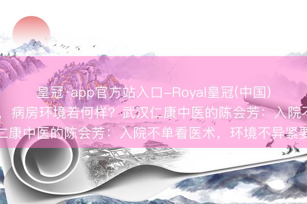 皇冠·app官方站入口-Royal皇冠(中国) 武汉肝腹水灾者入院诊疗,病房环境若何样?武汉仁康中医的陈会芳:入院不单看医术,环境不异紧要