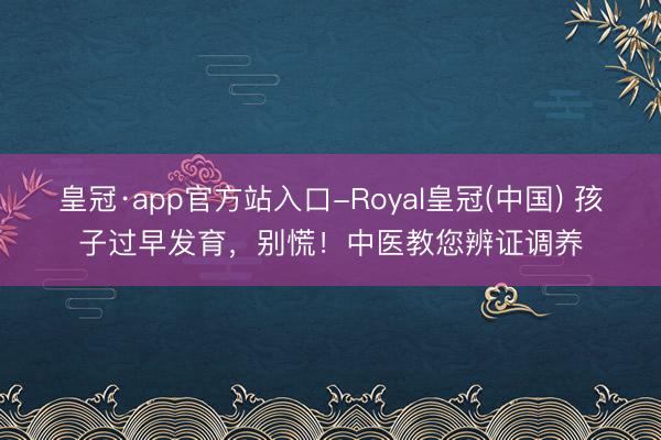 皇冠·app官方站入口-Royal皇冠(中国) 孩子过早发育,别慌!中医教您辨证调养