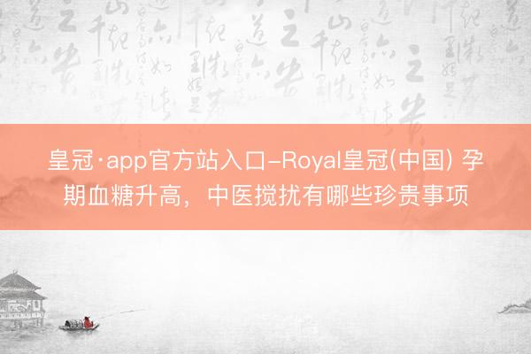皇冠·app官方站入口-Royal皇冠(中国) 孕期血糖升高，中医搅扰有哪些珍贵事项