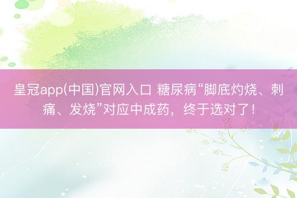 皇冠app(中国)官网入口 糖尿病“脚底灼烧、刺痛、发烧”对应中成药，终于选对了！