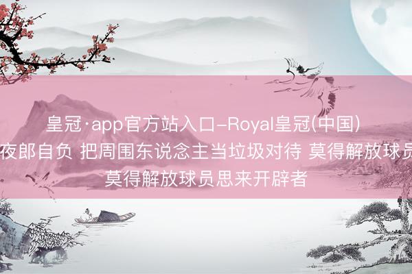 皇冠·app官方站入口-Royal皇冠(中国) TA:新雇主夜郎自负 把周围东说念主当垃圾对待 莫得解放球员思来开辟者