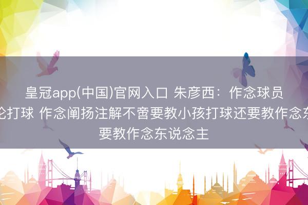 皇冠app(中国)官网入口 朱彦西：作念球员只需议论打球 作念阐扬注解不啻要教小孩打球还要教作念东说念主