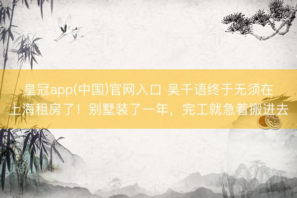 皇冠app(中国)官网入口 吴千语终于无须在上海租房了！别墅装了一年，完工就急着搬进去