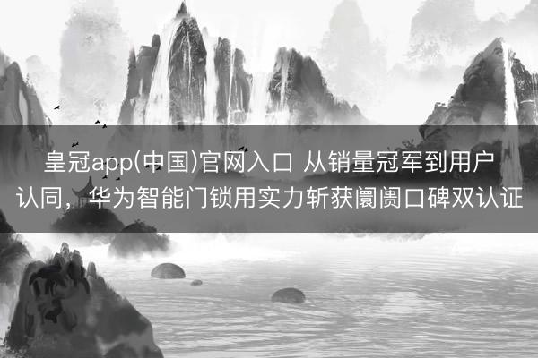 皇冠app(中国)官网入口 从销量冠军到用户认同，华为智能门锁用实力斩获阛阓口碑双认证