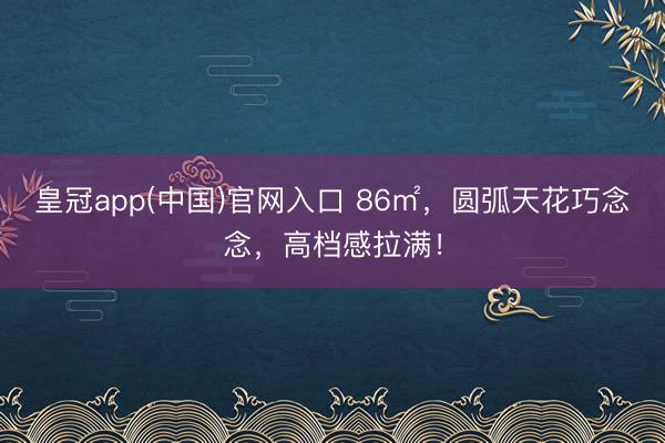 皇冠app(中国)官网入口 86㎡，圆弧天花巧念念，高档感拉满！