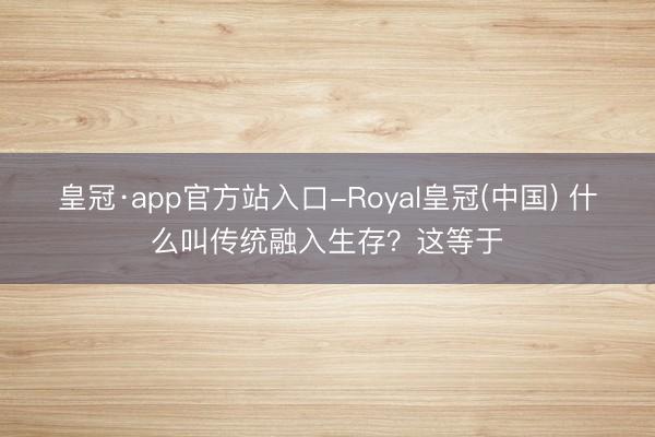皇冠·app官方站入口-Royal皇冠(中国) 什么叫传统融入生存?这等于