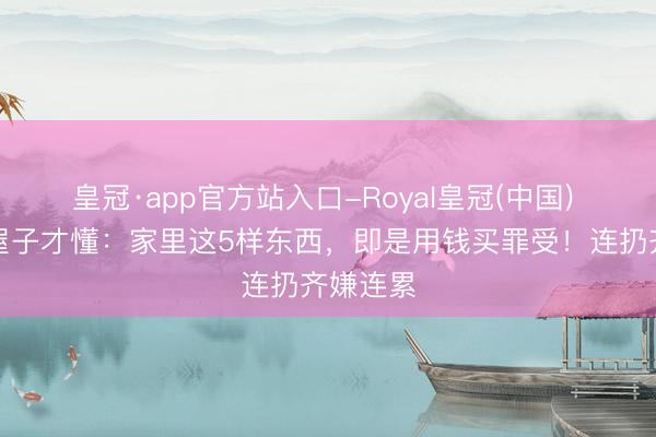 皇冠·app官方站入口-Royal皇冠(中国) 装第二屋子才懂:家里这5样东西,即是用钱买罪受!连扔齐嫌连累