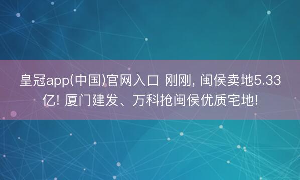 皇冠app(中国)官网入口 刚刚， 闽侯卖地5.33亿! 厦门建发、万科抢闽侯优质宅地!