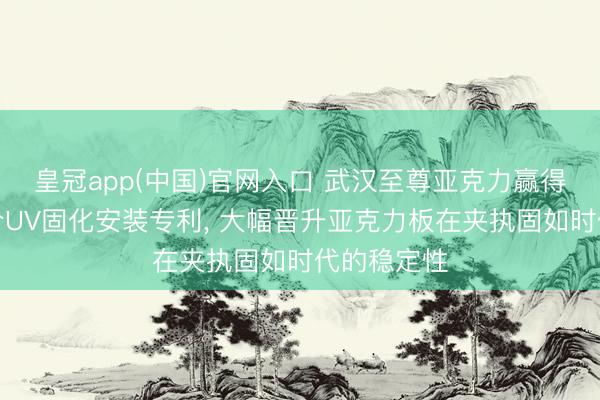 皇冠app(中国)官网入口 武汉至尊亚克力赢得亚克力贴合UV固化安装专利, 大幅晋升亚克力板在夹执固如时代的稳定性
