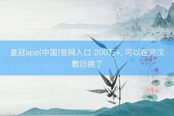 皇冠app(中国)官网入口 200万+， 可以在河汉敷衍挑了