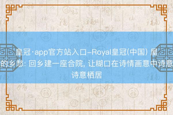 皇冠·app官方站入口-Royal皇冠(中国) 屋檐下的乡愁: 回乡建一座合院， 让糊口在诗情画意中诗意栖居
