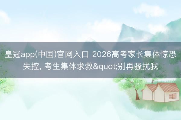 皇冠app(中国)官网入口 2026高考家长集体惊恐失控， 考生集体求救"别再骚扰我