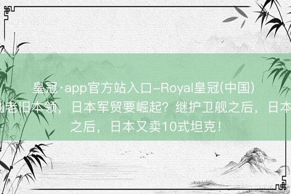 皇冠·app官方站入口-Royal皇冠(中国) 菲军扬弃以色列老旧本领，日本军贸要崛起？继护卫舰之后，日本又卖10式坦克！