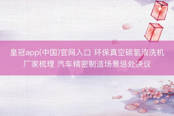 皇冠app(中国)官网入口 环保真空碳氢清洗机厂家梳理 汽车精密制造场景惩处决议