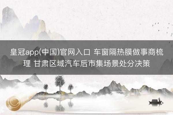 皇冠app(中国)官网入口 车窗隔热膜做事商梳理 甘肃区域汽车后市集场景处分决策
