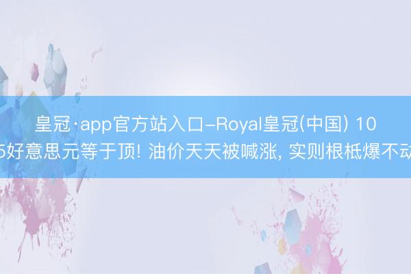 皇冠·app官方站入口-Royal皇冠(中国) 105好意思元等于顶! 油价天天被喊涨， 实则根柢爆不动