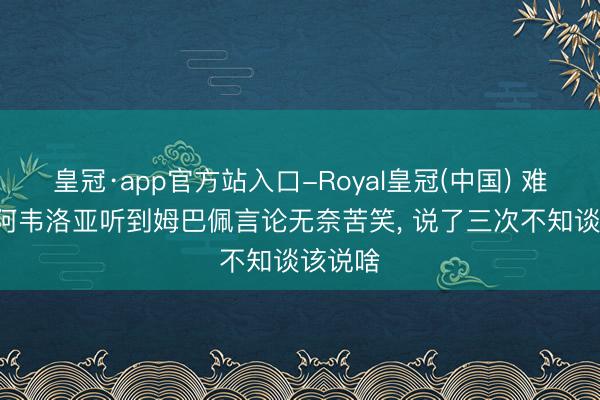 皇冠·app官方站入口-Royal皇冠(中国) 难熬了! 阿韦洛亚听到姆巴佩言论无奈苦笑， 说了三次不知谈该说啥