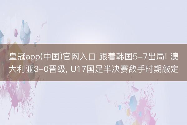 皇冠app(中国)官网入口 跟着韩国5-7出局! 澳大利亚3-0晋级， U17国足半决赛敌手时期敲定