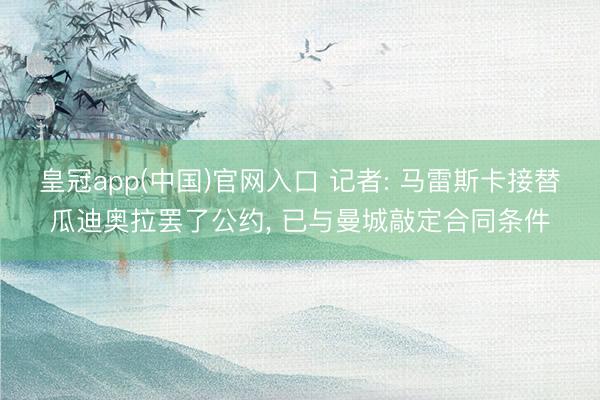 皇冠app(中国)官网入口 记者: 马雷斯卡接替瓜迪奥拉罢了公约, 已与曼城敲定合同条件