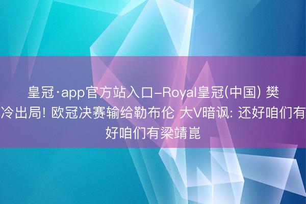 皇冠·app官方站入口-Royal皇冠(中国) 樊振东爆冷出局! 欧冠决赛输给勒布伦 大V暗讽: 还好咱们有梁靖崑