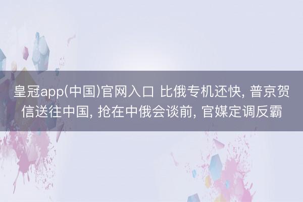 皇冠app(中国)官网入口 比俄专机还快, 普京贺信送往中国, 抢在中俄会谈前, 官媒定调反霸