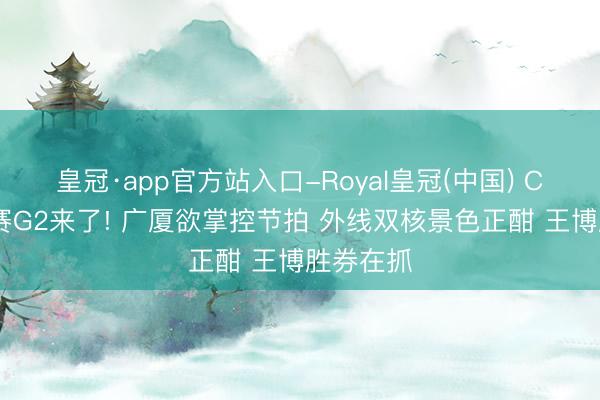 皇冠·app官方站入口-Royal皇冠(中国) CBA半决赛G2来了! 广厦欲掌控节拍 外线双核景色正酣 王博胜券在抓
