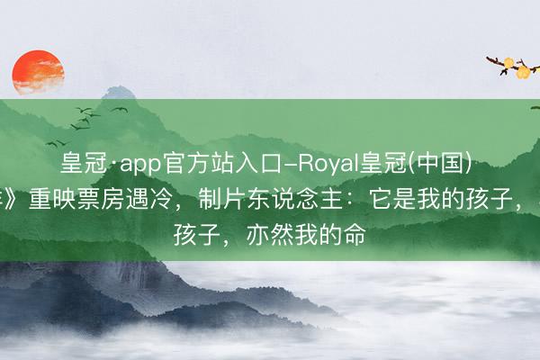 皇冠·app官方站入口-Royal皇冠(中国) 《进出吉祥》重映票房遇冷,制片东说念主:它是我的孩子,亦然我的命