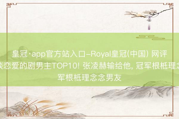 皇冠·app官方站入口-Royal皇冠(中国) 网评最念念谈恋爱的剧男主TOP10! 张凌赫输给他， 冠军根柢理念念男友
