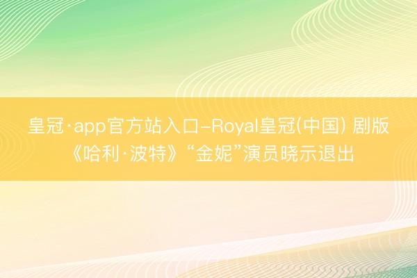 皇冠·app官方站入口-Royal皇冠(中国) 剧版《哈利·波特》“金妮”演员晓示退出