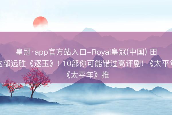 皇冠·app官方站入口-Royal皇冠(中国) 田曦薇这部远胜《逐玉》! 10部你可能错过高评剧! 《太平年》推